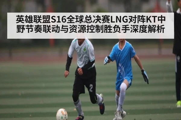 英雄联盟S16全球总决赛LNG对阵KT中野节奏联动与资源控制胜负手深度解析