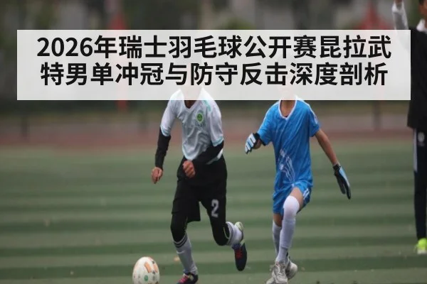 2026年瑞士羽毛球公开赛昆拉武特男单冲冠与防守反击深度剖析