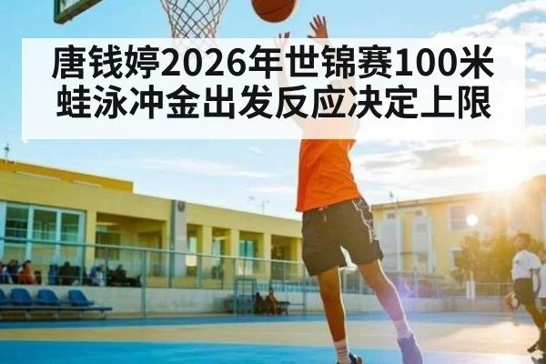 唐钱婷2026年世锦赛100米蛙泳冲金出发反应决定上限