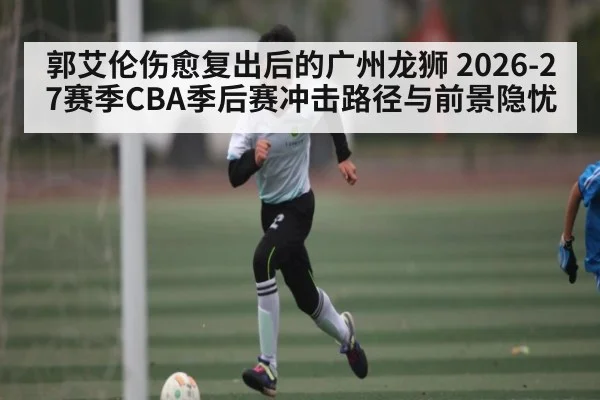 郭艾伦伤愈复出后的广州龙狮 2026-27赛季CBA季后赛冲击路径与前景隐忧